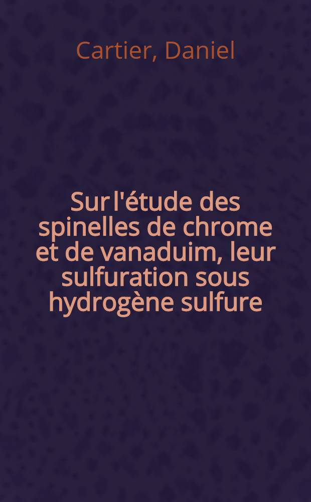 Sur l'étude des spinelles de chrome et de vanaduim, leur sulfuration sous hydrogène sulfure: les thiospinelles: 1-re thèse; Propositions données par la Faculté: 2-e thèse: Thèses présentées à la Faculté des sciences de l'Univ. de Lille ... / par Daniel Cartier ..