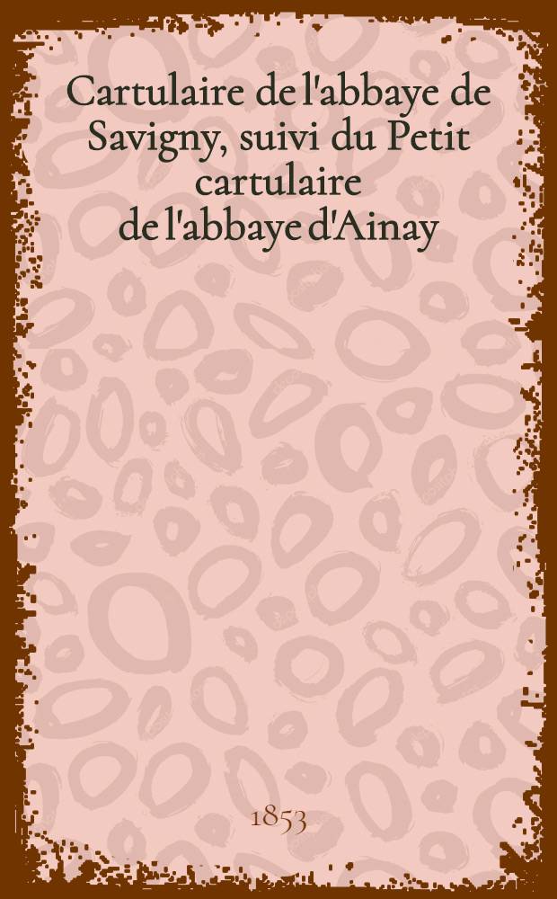 Cartulaire de l'abbaye de Savigny, suivi du Petit cartulaire de l'abbaye d'Ainay