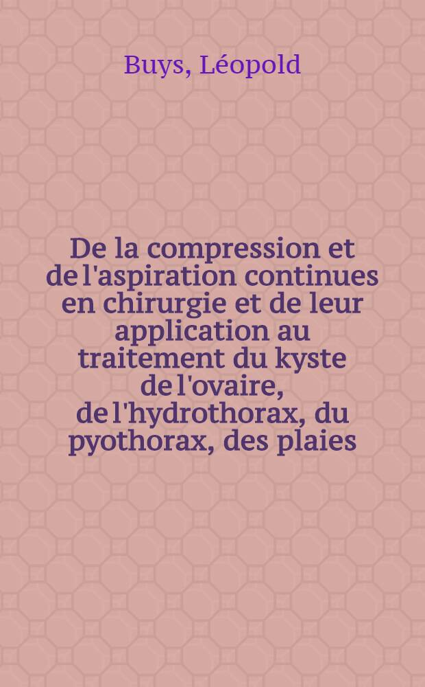 De la compression et de l'aspiration continues en chirurgie et de leur application au traitement du kyste de l'ovaire, de l'hydrothorax, du pyothorax, des plaies, etc., a l'aide d'appareils nouveaux