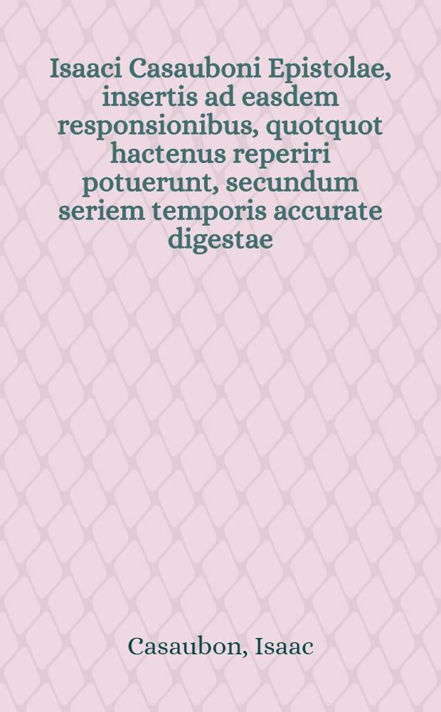 Isaaci Casauboni Epistolae, insertis ad easdem responsionibus, quotquot hactenus reperiri potuerunt, secundum seriem temporis accurate digestae : Accedunt huic tertiae editioni, praeter tercentas ineditas epistolas, Isaaci Casauboni vita, ejusdem dedicationes, praefationes, prolegomena, poemata, fragmentum de libertate ecclesiastica : Item Merici Casauboni, I. F. epistolae, dedicationes, praefationes, prolegomena, et tractatus quidam rariores