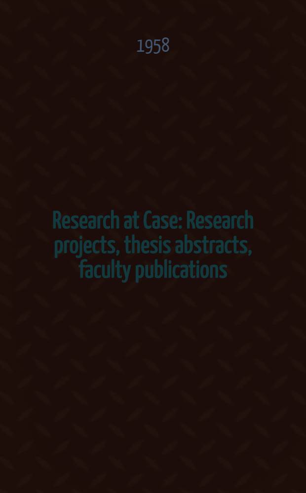 Research at Case : Research projects, thesis abstracts, faculty publications : A publi. of references to research projects in progress at Case inst. during the past year, to theses completed by graduate students, and to scientific and scholarly works publ. by the faculty and staff