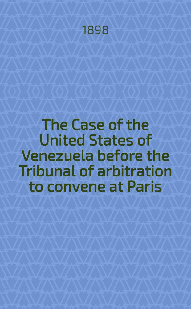 The Case of the United States of Venezuela before the Tribunal of arbitration to convene at Paris : Under the provisions of the Treaty between the United States of Venezuela and her Britannic majesty signed at Washington February 2, 1897. Vol. 1
