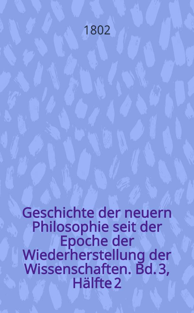 Geschichte der neuern Philosophie seit der Epoche der Wiederherstellung der Wissenschaften. Bd. 3, [Hälfte 2] : Bd. 3, [Hälfte 1]