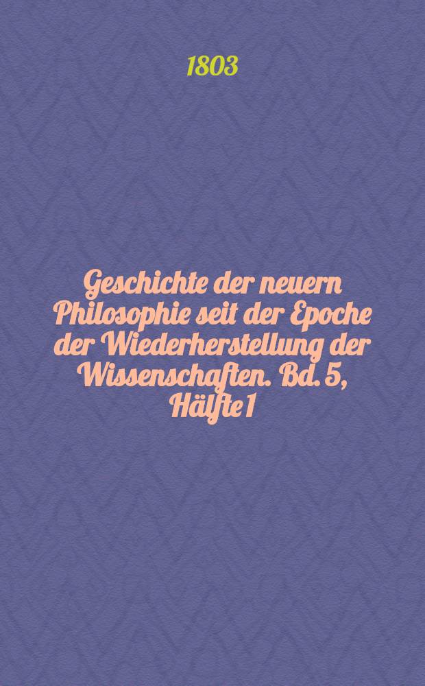 Geschichte der neuern Philosophie seit der Epoche der Wiederherstellung der Wissenschaften. Bd. 5, [Hälfte 1]