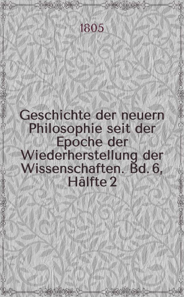 Geschichte der neuern Philosophie seit der Epoche der Wiederherstellung der Wissenschaften. Bd. 6, Hälfte 2