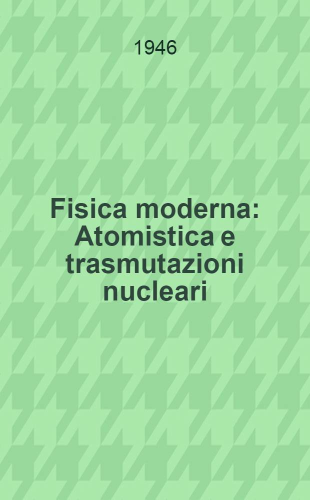 Fisica moderna : Atomistica e trasmutazioni nucleari