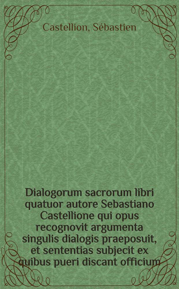 Dialogorum sacrorum libri quatuor autore Sebastiano Castellione qui opus recognovit argumenta singulis dialogis praeposuit, et sententias subjecit ex quibus pueri discant officium, hoc est, quid imitandum sit, aut declinandum : Accesserunt nunc postremo eiusdem S. C. marginales annotationes