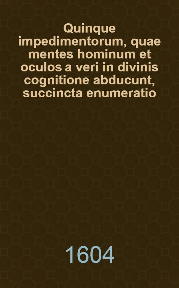 Quinque impedimentorum, quae mentes hominum et oculos a veri in divinis cognitione abducunt, succincta enumeratio: cum pia admonitione, ne quis alterum propter diversam in religione sententiam odio aut vi insectetur : Opusculum nunc demum ex monumentis illius erutum et in lucem prolatum