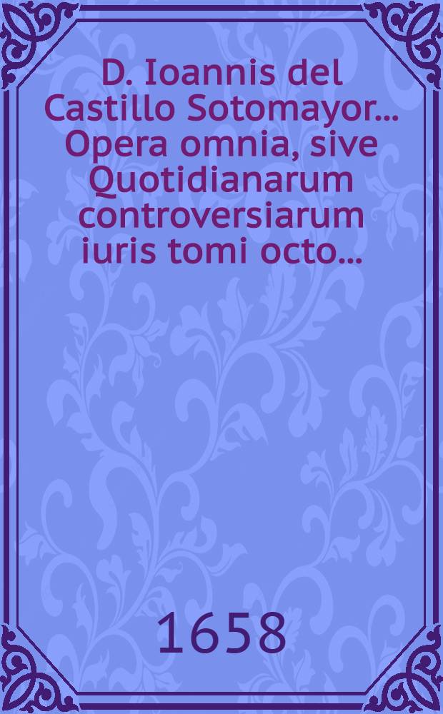 D. Ioannis del Castillo Sotomayor ... Opera omnia, sive Quotidianarum controversiarum iuris tomi octo ... : Quibus accessit VIII. idemque posthumus De alimentis, nunc primum typis Lugdunensibus iuxta exteros editus : Cum summariis et indicibus opportunis