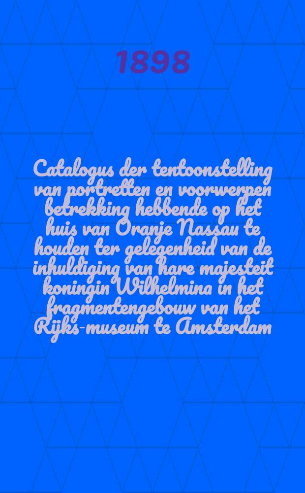 Catalogus der tentoonstelling van portretten en voorwerpen betrekking hebbende op het huis van Oranje Nassau te houden ter gelegenheid van de inhuldiging van hare majesteit koningin Wilhelmina in het fragmentengebouw van het Rijks-museum te Amsterdam : 8 sept. - 31 oct. 1898