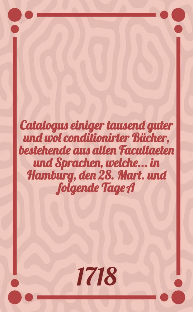 Catalogus einiger tausend guter und wol conditionirter Bücher, bestehende aus allen Facultaeten und Sprachen, welche ... in Hamburg, den 28. Mart. und folgende Tage A. 1718. ... durch öffentliche Auction ... sollen verkaufft werden : Der Catalogus hievon ist bey Gotthelff Beckern ... zu bekommen ..