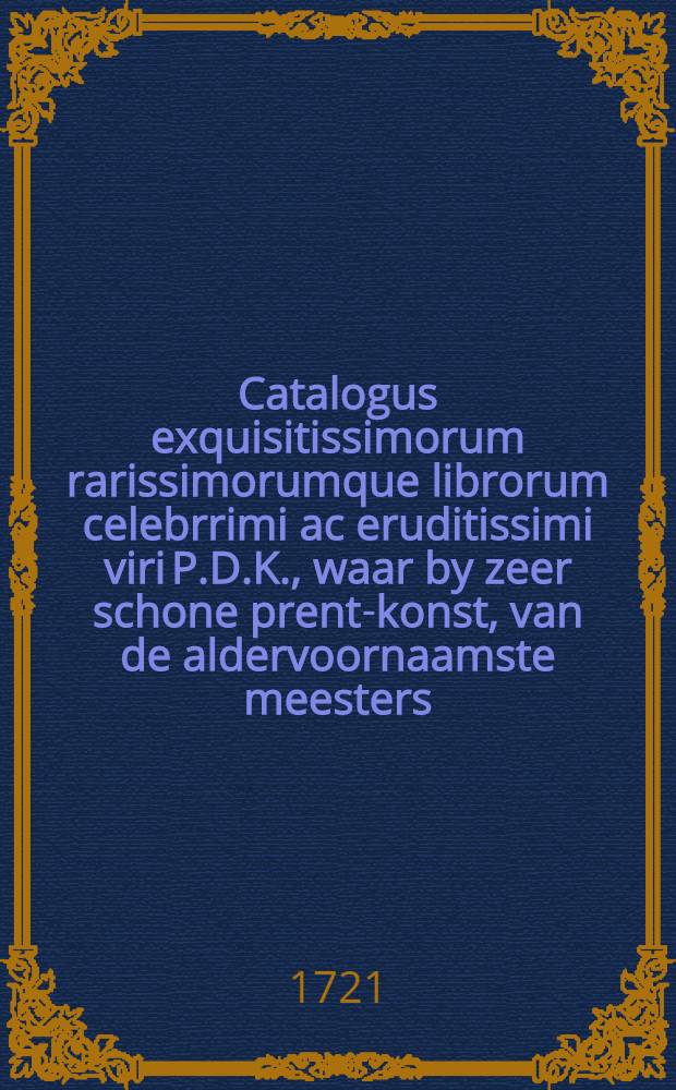 Catalogus exquisitissimorum rarissimorumque librorum celebrrimi ac eruditissimi viri P.D.K., waar by zeer schone prent-konst, van de aldervoornaamste meesters, en een zeer schoon cabinet, met rare hoorens, schulpen, en verdre zee-gewassen, welke verkogt zullen worden op ... Donderdag den 17. November 1721 en ... volgende dage, door Joh. Zwart