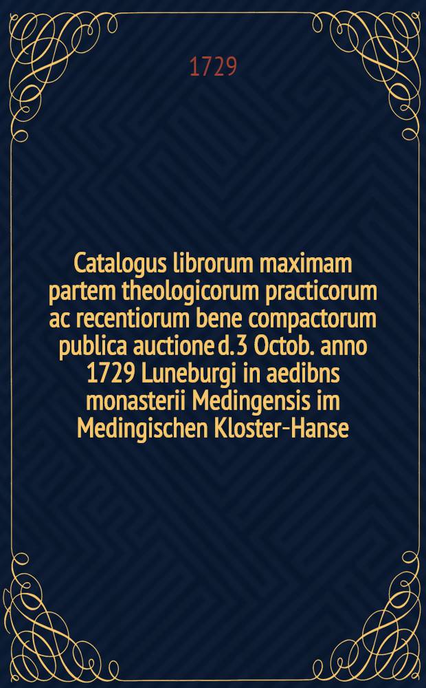 Catalogus librorum maximam partem theologicorum practicorum ac recentiorum bene compactorum publica auctione d. 3 Octob. anno 1729 Luneburgi in aedibns monasterii Medingensis im Medingischen Kloster-Hanse ... divendendorum