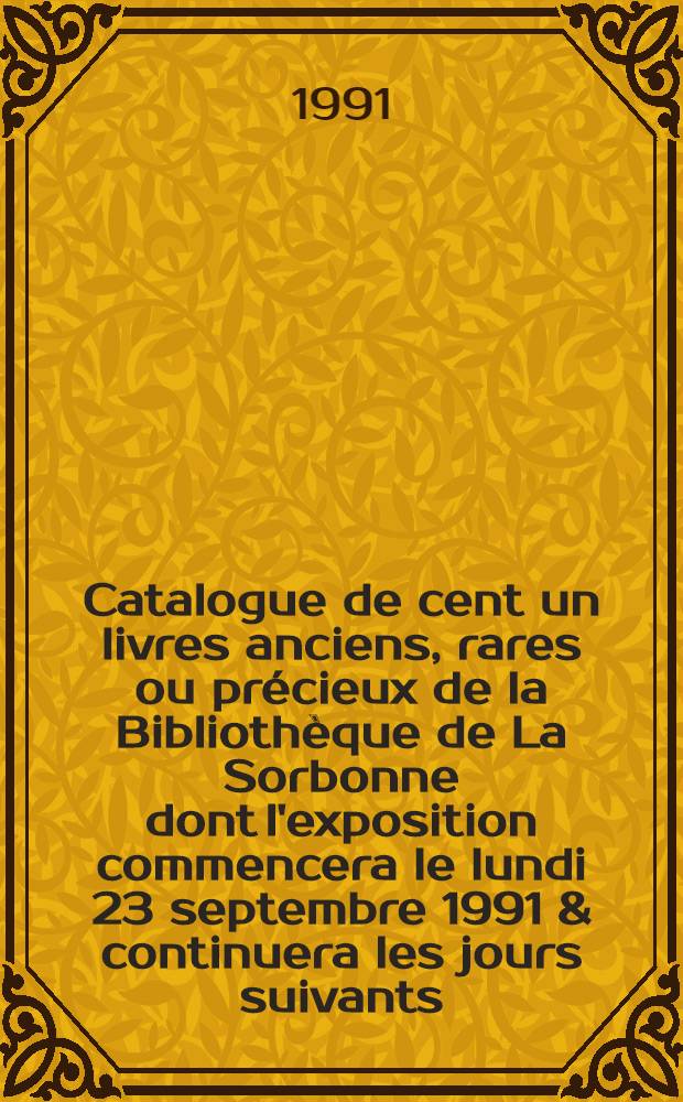 Catalogue de cent un livres anciens, rares ou précieux de la Bibliothèque de La Sorbonne dont l'exposition commencera le lundi 23 septembre 1991 & continuera les jours suivants, en la chapelle de la Sorbonne