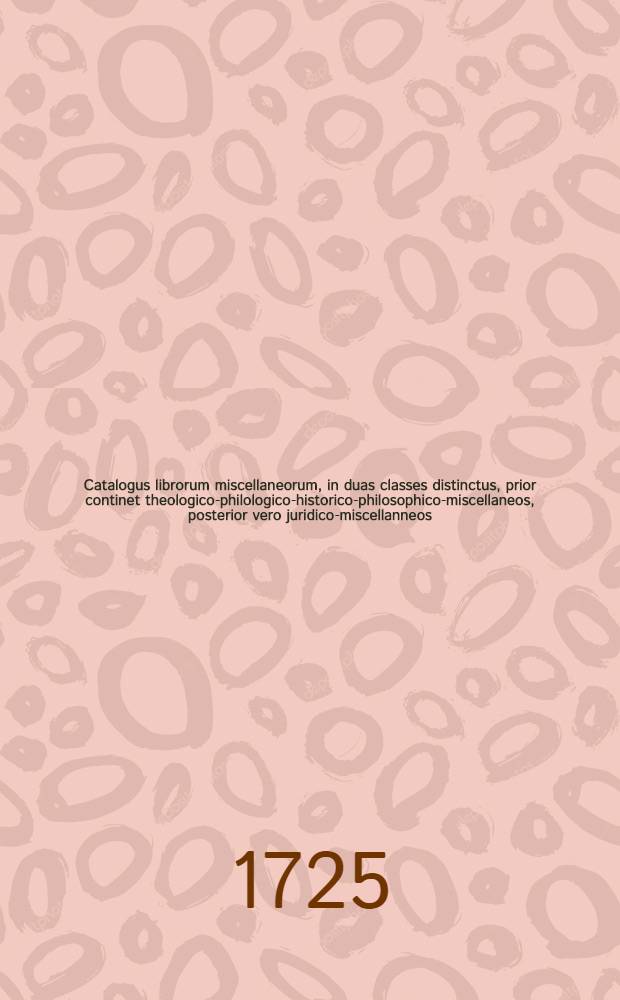 Catalogus librorum miscellaneorum, in duas classes distinctus, prior continet theologico-philologico-historico-philosophico-miscellaneos, posterior vero juridico-miscellanneos, qui Lipsiae d. 3. seqq. Sept. M DCC XXV. in Collegii rubri vaporario auctionis lege vendentur