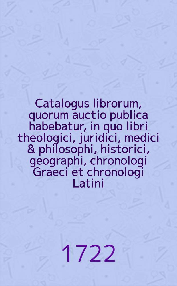 [Catalogus librorum, quorum auctio publica habebatur, in quo libri theologici, juridici, medici & philosophi, historici, geographi, chronologi Graeci et chronologi Latini, poetae Graeci et Latini, oratores rhetores & epistolographi Graeci & Latini, litteratores, critici locorum communium scriptores, antiquarii in octavo continentur]