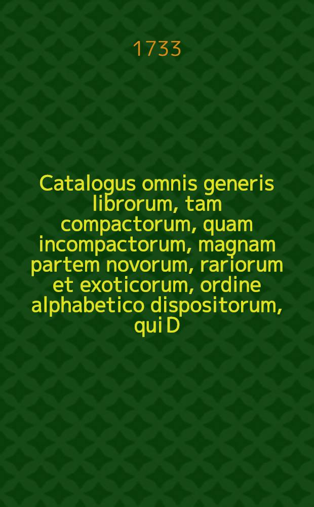 Catalogus omnis generis librorum, tam compactorum, quam incompactorum, magnam partem novorum, rariorum et exoticorum, ordine alphabetico dispositorum, qui D. XXXI. Aug. & sqq. MDCCXXXIII hic Lipsiae in Collegii Rubri vaporario auctione publica, parataque pecunia distrahendi venum exponentur
