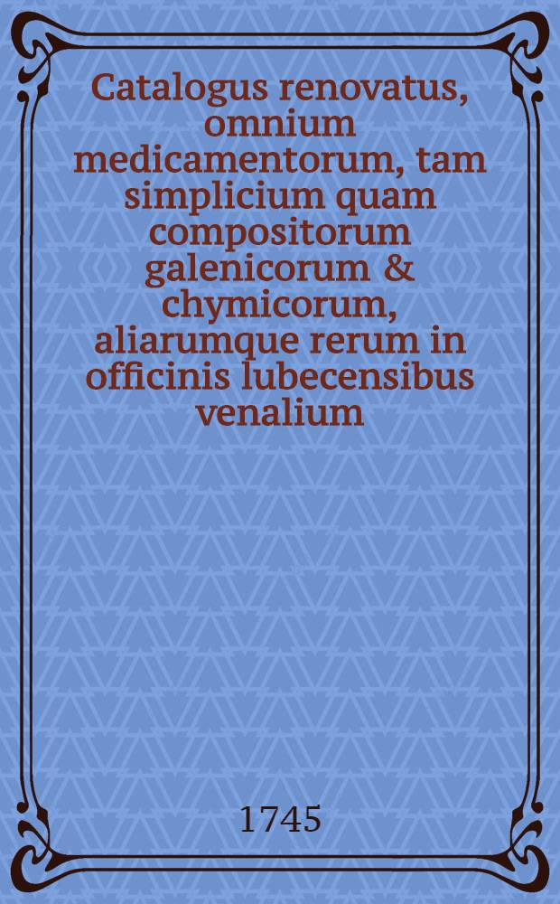 Catalogus renovatus, omnium medicamentorum, tam simplicium quam compositorum galenicorum & chymicorum, aliarumque rerum in officinis lubecensibus venalium