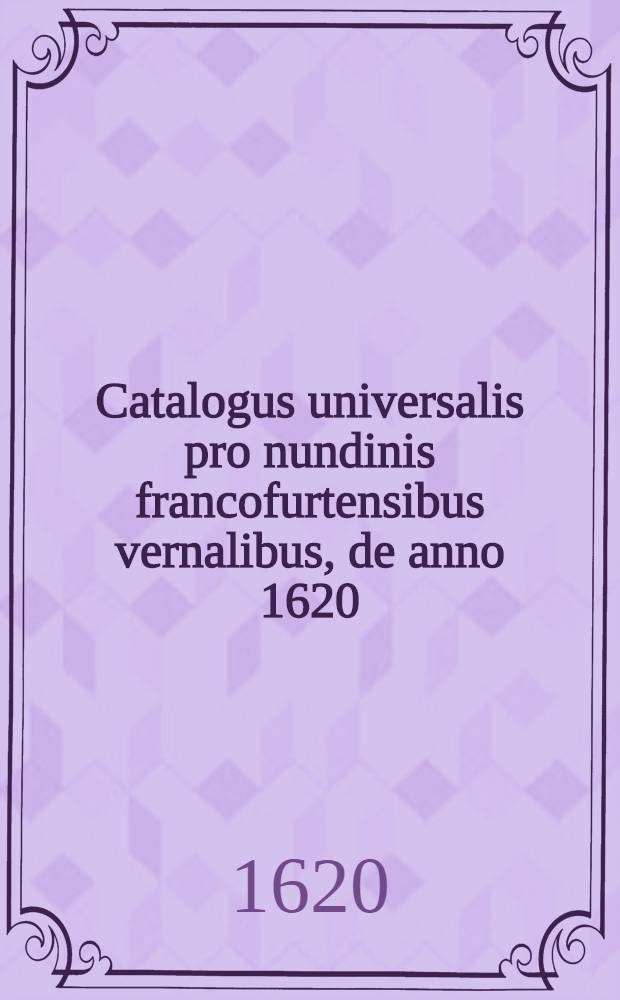 Catalogus universalis pro nundinis francofurtensibus vernalibus, de anno 1620 : Hoc est: designatio omnium librorum, qui hisce nundinis vernalibus, vel noui, vel emendatiores & auctiores prodierunt