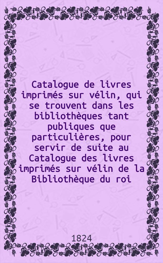 Catalogue de livres imprimés sur vélin, qui se trouvent dans les bibliothèques tant publiques que particulières, pour servir de suite au Catalogue des livres imprimés sur vélin de la Bibliothèque du roi