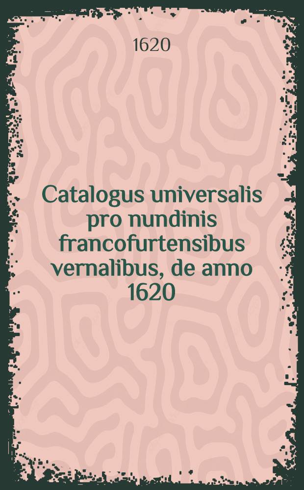 Catalogus universalis pro nundinis francofurtensibus vernalibus, de anno 1620 : Hoc est: designatio omnium librorum, qui hisce nundinis vernalibus, vel noui, vel emendatiores & auctiores prodierunt. [1] : ... pro nundinis ... autumnalibus de anno 1620