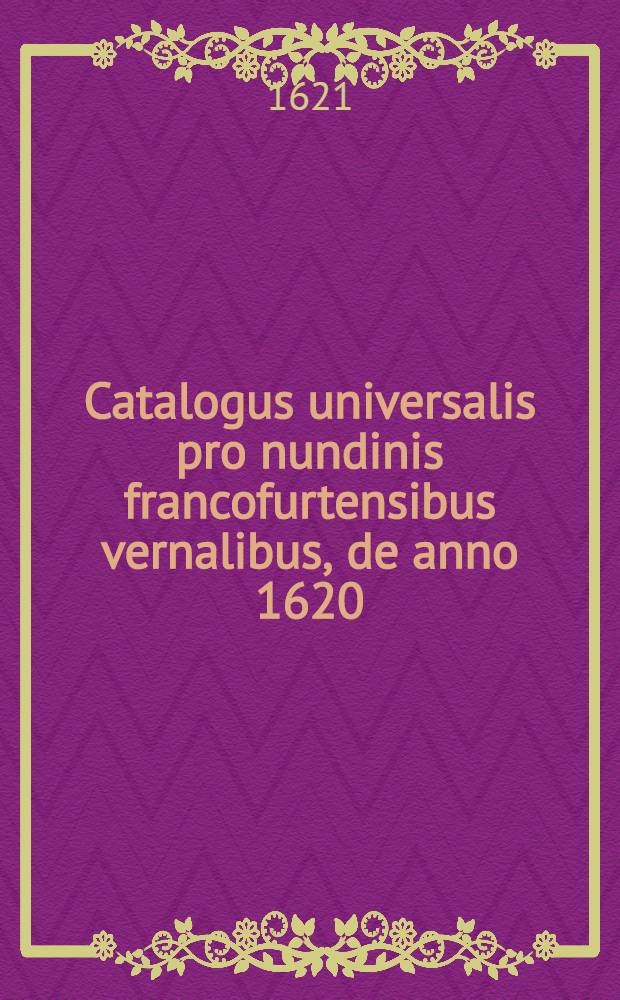 Catalogus universalis pro nundinis francofurtensibus vernalibus, de anno 1620 : Hoc est: designatio omnium librorum, qui hisce nundinis vernalibus, vel noui, vel emendatiores & auctiores prodierunt. [2] : ... pro nundinis ... autumnalibus de anno 1621