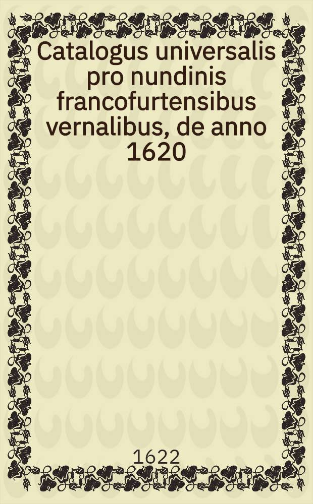 Catalogus universalis pro nundinis francofurtensibus vernalibus, de anno 1620 : Hoc est: designatio omnium librorum, qui hisce nundinis vernalibus, vel noui, vel emendatiores & auctiores prodierunt. [4] : ... pro nundinis ... autumnalibus de anno 1622