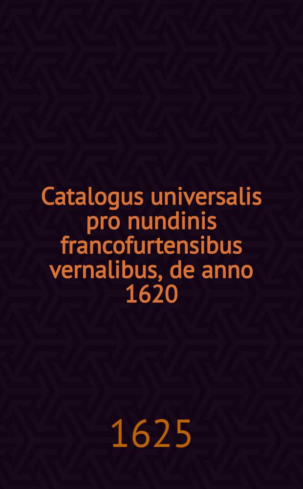 Catalogus universalis pro nundinis francofurtensibus vernalibus, de anno 1620 : Hoc est: designatio omnium librorum, qui hisce nundinis vernalibus, vel noui, vel emendatiores & auctiores prodierunt. [7] : ... pro nundinis ... autumnalibus de anno 1625