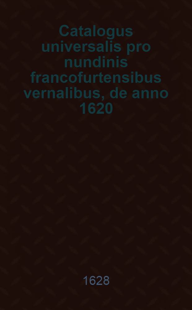 Catalogus universalis pro nundinis francofurtensibus vernalibus, de anno 1620 : Hoc est: designatio omnium librorum, qui hisce nundinis vernalibus, vel noui, vel emendatiores & auctiores prodierunt. [10] : ... pro nundinis ... vernalibus de anno 1628