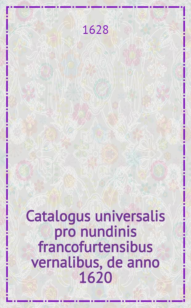 Catalogus universalis pro nundinis francofurtensibus vernalibus, de anno 1620 : Hoc est: designatio omnium librorum, qui hisce nundinis vernalibus, vel noui, vel emendatiores & auctiores prodierunt. [11] : ... pro nundinis ... autumnalibus de anno 1628