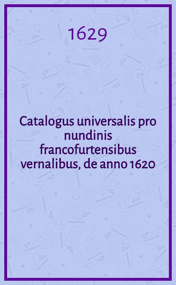 Catalogus universalis pro nundinis francofurtensibus vernalibus, de anno 1620 : Hoc est: designatio omnium librorum, qui hisce nundinis vernalibus, vel noui, vel emendatiores & auctiores prodierunt. [12] : ... pro nundinis ... vernalibus de anno 1629