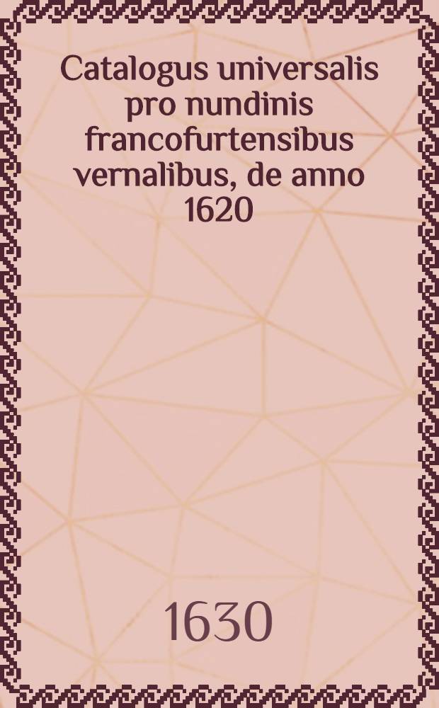 Catalogus universalis pro nundinis francofurtensibus vernalibus, de anno 1620 : Hoc est: designatio omnium librorum, qui hisce nundinis vernalibus, vel noui, vel emendatiores & auctiores prodierunt. [14] : ... pro nundinis ... vernalibus de anno 1630