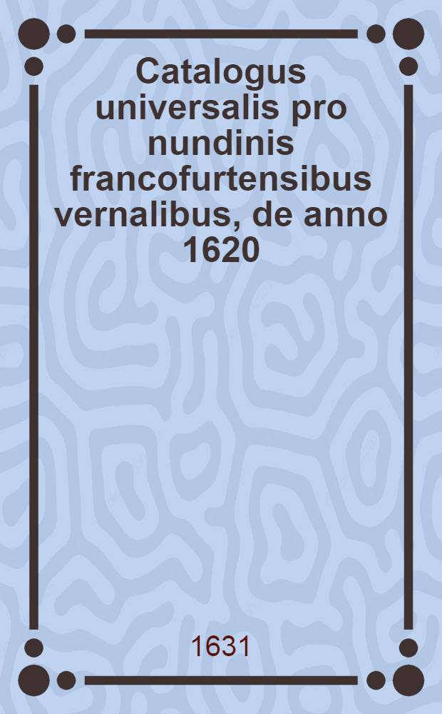 Catalogus universalis pro nundinis francofurtensibus vernalibus, de anno 1620 : Hoc est: designatio omnium librorum, qui hisce nundinis vernalibus, vel noui, vel emendatiores & auctiores prodierunt. [17] : ... pro nundinis ... autumnalibus de anno 1631