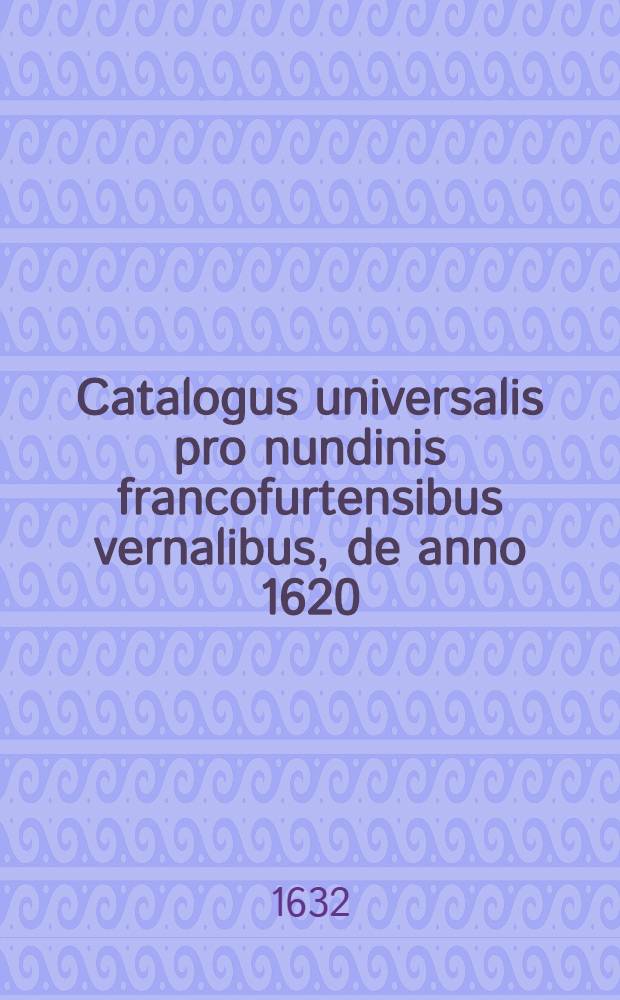 Catalogus universalis pro nundinis francofurtensibus vernalibus, de anno 1620 : Hoc est: designatio omnium librorum, qui hisce nundinis vernalibus, vel noui, vel emendatiores & auctiores prodierunt. [18] : ... pro nundinis ... autumnalibus de anno 1632
