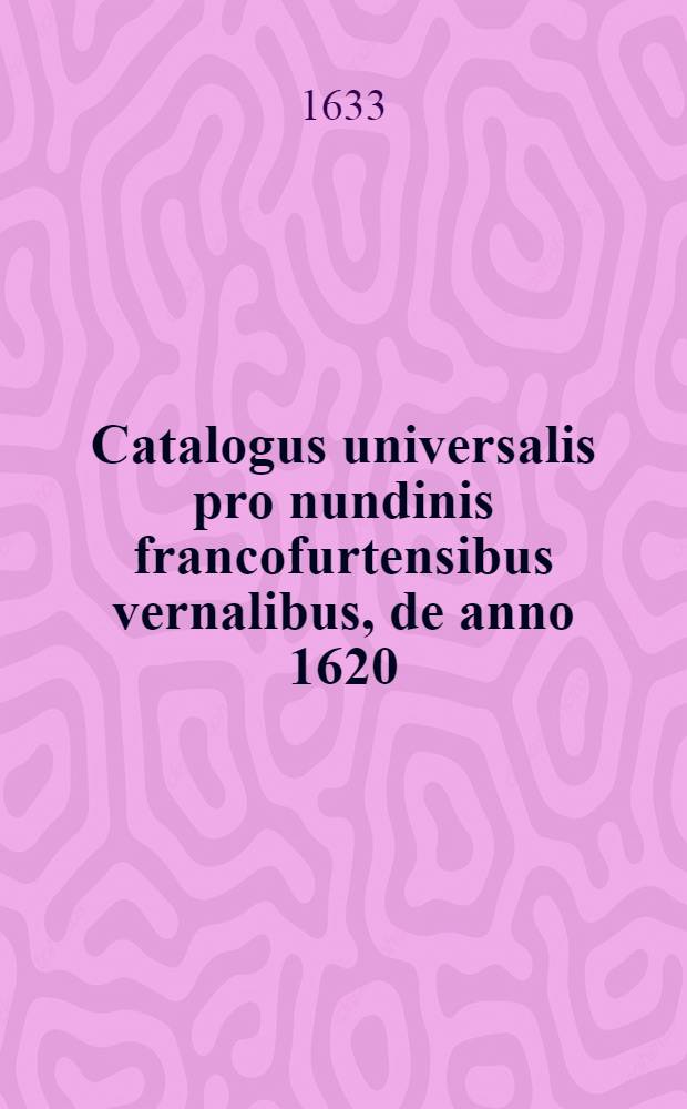 Catalogus universalis pro nundinis francofurtensibus vernalibus, de anno 1620 : Hoc est: designatio omnium librorum, qui hisce nundinis vernalibus, vel noui, vel emendatiores & auctiores prodierunt. [19] : ... pro nundinis ... vernalibus de anno 1633