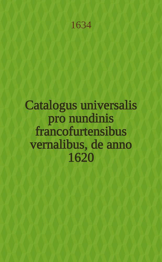 Catalogus universalis pro nundinis francofurtensibus vernalibus, de anno 1620 : Hoc est: designatio omnium librorum, qui hisce nundinis vernalibus, vel noui, vel emendatiores & auctiores prodierunt. [20] : ... pro nundinis ... autumnalibus de anno 1634