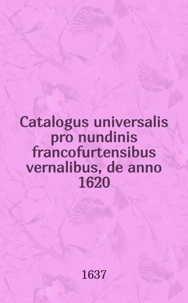 Catalogus universalis pro nundinis francofurtensibus vernalibus, de anno 1620 : Hoc est: designatio omnium librorum, qui hisce nundinis vernalibus, vel noui, vel emendatiores & auctiores prodierunt. [21] : ... pro nundinis ... autumnalibus de anno 1637