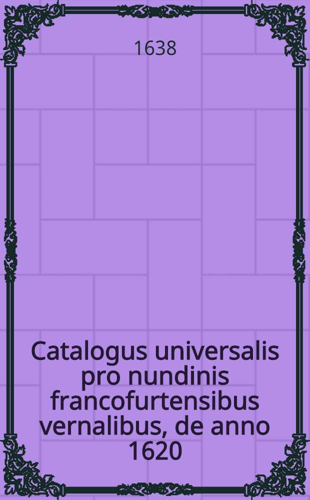 Catalogus universalis pro nundinis francofurtensibus vernalibus, de anno 1620 : Hoc est: designatio omnium librorum, qui hisce nundinis vernalibus, vel noui, vel emendatiores & auctiores prodierunt. [22] : ... pro nundinis ... vernalibus de anno 1638