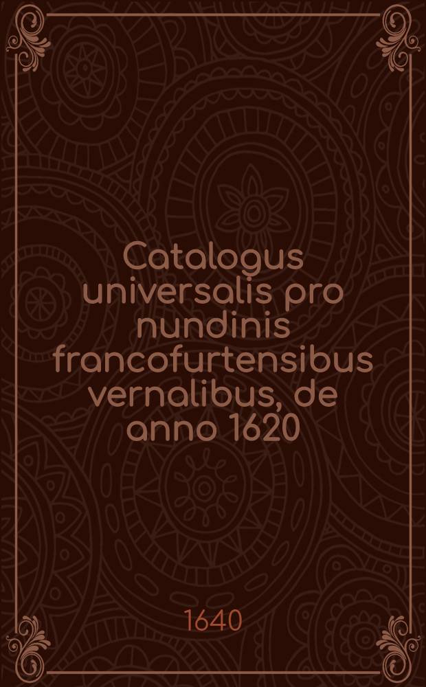 Catalogus universalis pro nundinis francofurtensibus vernalibus, de anno 1620 : Hoc est: designatio omnium librorum, qui hisce nundinis vernalibus, vel noui, vel emendatiores & auctiores prodierunt. [25] : ... pro nundinis ... autumnalibus de anno 1640