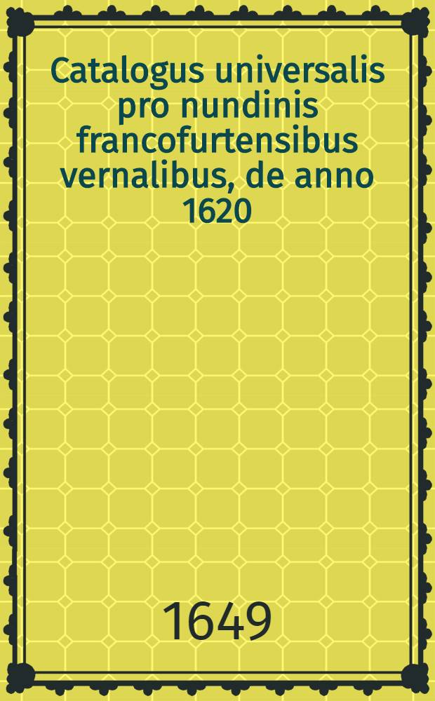Catalogus universalis pro nundinis francofurtensibus vernalibus, de anno 1620 : Hoc est: designatio omnium librorum, qui hisce nundinis vernalibus, vel noui, vel emendatiores & auctiores prodierunt. [38] : ... pro nundinis ... vernalibus de anno 1649