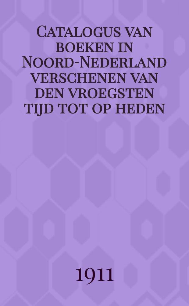 Catalogus van boeken in Noord-Nederland verschenen van den vroegsten tijd tot op heden : Samengesteld door de Tentoonstellings-commissie der Nationale tentoonstelling van het boek, juni-augustus 1910 : Uitgave van de Vereeniging ter bevordering van de belangen des boekhandels