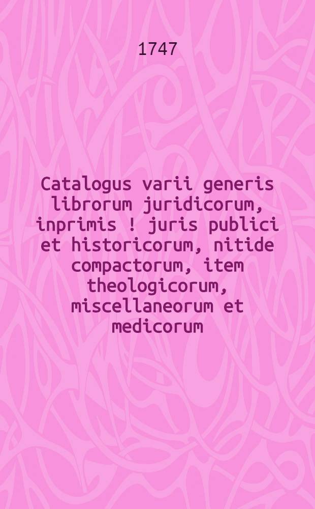 Catalogus varii generis librorum juridicorum, inprimis [!] juris publici et historicorum, nitide compactorum, item theologicorum, miscellaneorum et medicorum, cum quibusdam medicamentis et instrumentis chirurgicis et chymiae inservientibus, D. 29. Maji & sqq. hoc anno auctione consueta in Collegio Rubro venalium