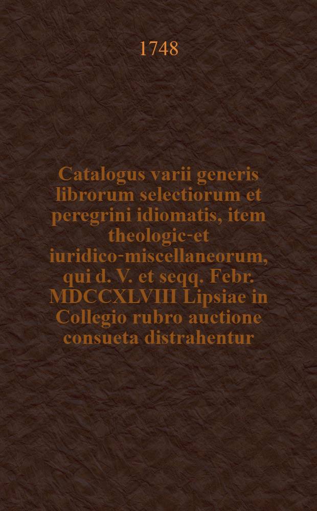 Catalogus varii generis librorum selectiorum et peregrini idiomatis, item theologico- et iuridico-miscellaneorum, qui d. V. et seqq. Febr. MDCCXLVIII Lipsiae in Collegio rubro auctione consueta distrahentur