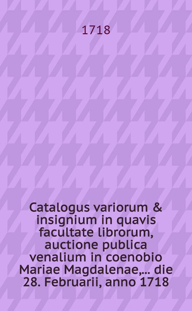 Catalogus variorum & insignium in quavis facultate librorum, auctione publica venalium in coenobio Mariae Magdalenae, ... die 28. Februarii, anno 1718