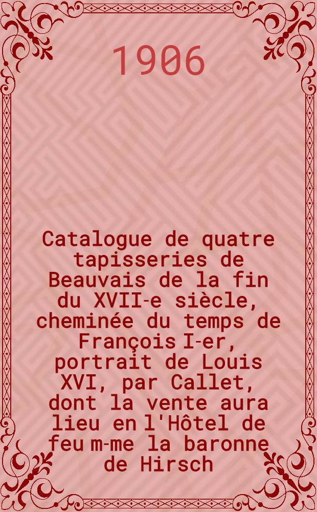 Catalogue de quatre tapisseries de Beauvais de la fin du XVII-e siècle, cheminée du temps de François I-er, portrait de Louis XVI, par Callet, dont la vente aura lieu en l'Hôtel de feu m-me la baronne de Hirsch ...
