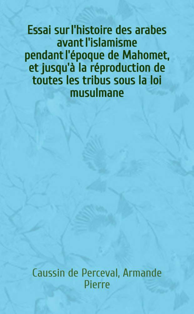 Essai sur l'histoire des arabes avant l'islamisme pendant l'époque de Mahomet, et jusqu'à la réproduction de toutes les tribus sous la loi musulmane