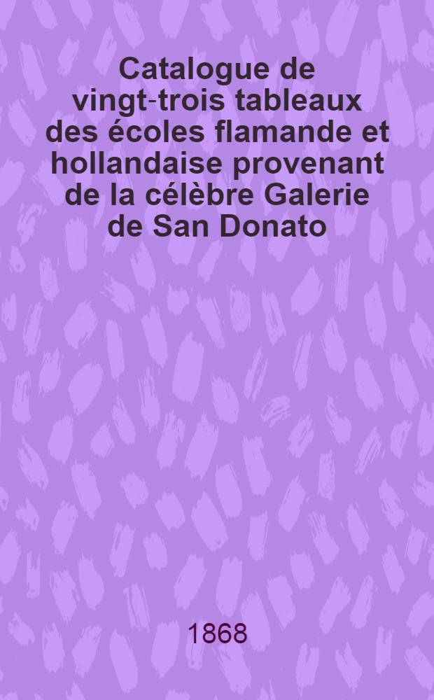 Catalogue de vingt-trois tableaux des &eacute;coles flamande et hollandaise provenant de la c&eacute;l&egrave;bre Galerie de San Donato (&agrave; Florence) dont la vente aura lieu Hotel Drouot ...