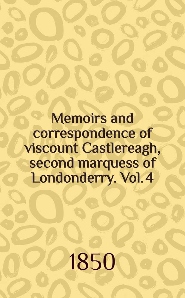 Memoirs and correspondence of viscount Castlereagh, second marquess of Londonderry. Vol. 4 : Concessions to catholics and dissenters. Emmett's insurrection