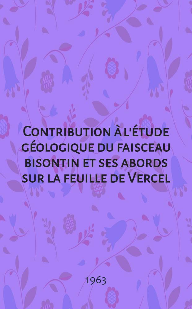 Contribution à l'étude géologique du faisceau bisontin et ses abords sur la feuille de Vercel : Thèse présentée à la Faculté des sciences de l'Univ. de Besançon ..