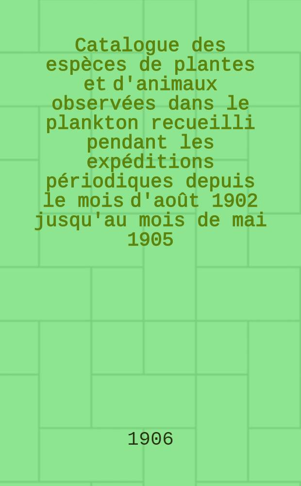 Catalogue des espèces de plantes et d'animaux observées dans le plankton recueilli pendant les expéditions périodiques depuis le mois d'août 1902 jusqu'au mois de mai 1905